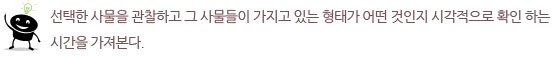 선택한 사물을 관찰하고 그 사물들이 가지고 있는 형태가 어떤 것인지 시각적으로
확인 하는 시간을 가져본다.