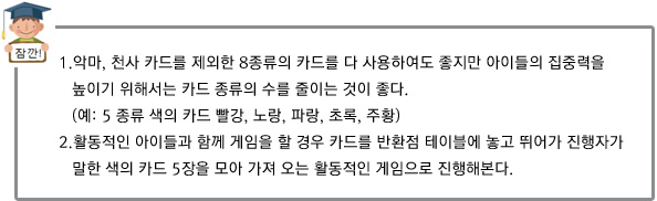 1.악마, 천사 카드를 제외한 8종류의 카드를 다 사용하여도 좋지만 아이들의 집중력을 높이기 위해서는
		 카드 종류의 수를 줄이는 것이 좋다. (예: 5 종류 색의 카드 빨강, 노랑, 파랑, 초록, 주황)
2.활동적인 아이들과 함께 게임을 할 경우 카드를 반환점 테이블에 놓고 뛰어가 진행자가 말한 색의 카드 5장을 모아 가져 오는 활동적인 게임으로 진행해본다. 
