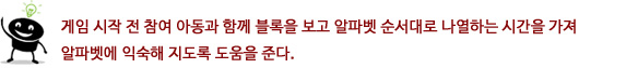 게임 시작 전 참여 아동과 함께 블록을 보고 알파벳 순서대로 나열하는 시간을 가져 알파벳에 익숙해
지도록 도움을 준다.