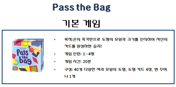 ? 목적:손의 촉각만으로 도형의 모양과 크기를 인식하여 자신의
카드를 완성하면 승리!
? 게임 인원: 1-4명
? 게임 시간: 20분
? 구성: 40개 다양한 색과 모양의 도형, 도형 카드 4장, 면 주머
니 1개