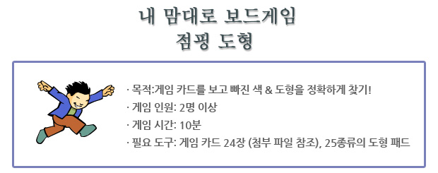 ? 목적:게임 카드를 보고 빠진 색 & 도형을 정확하게 찾기!
? 게임 인원: 2명 이상
? 게임 시간: 10분
? 필요 도구: 게임 카드 24장 (첨부 파일 참조), 25종류의 도
형 패드