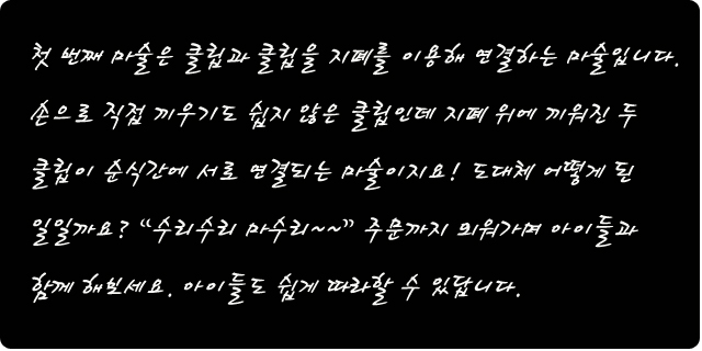 첫번째 마술은 클립과 클립을 지폐를 이용해 연결하는 마술입니다. 손으로 직접 끼우기도 쉽지 않은 클립인데 지폐 위에 끼워진 두 클립이 순식간에 서로 연결되는 마술이지요! 도대체 어떻게 된 일일까요? 수리수리 마수리 주문까지 외워가며 아이들과 함께 해 보세요. 아이들도 쉽게 따라할 수 있답니다.