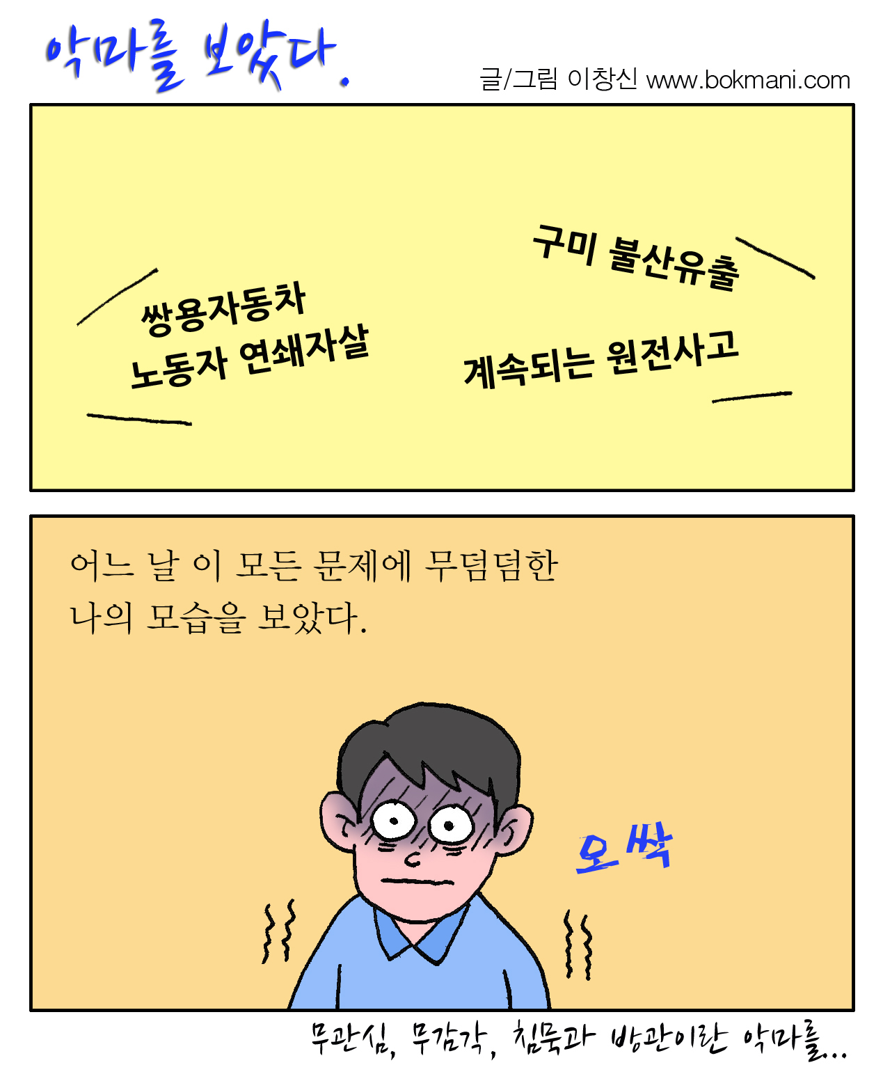 악마를 보았다 글/그림 이창신 www.bokmani.com 쌍용자동차 노동자 연쇄자살, 구미 불산유출, 계속되는 원전사고. 어느 날 이 모든 문제에 무덤덤한 나의 모습을 보았다. 오싹. - 무관심, 무감각, 침묵과 방관이란 악마를...