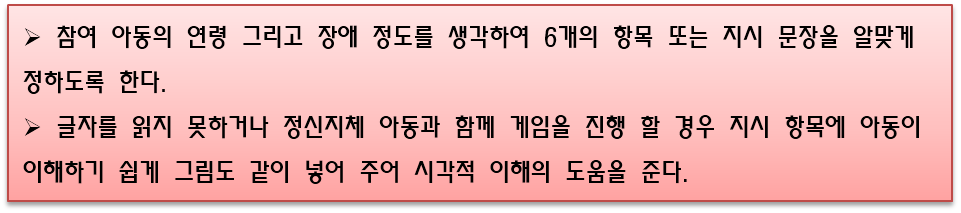 참여 아동의 연령 그리고 장애 정도를 생각하여 6개의 항목 또는 지시 문장을 알맞게 정하도록 한다. 글자를 읽지 못하거나 정신지체 아동과 함께 게임을 진행 할 경우 지시 항목에 아동이 이해하기 쉽게 그림도 같이 넣어 주어 시각적 이해의 도움을 준다.