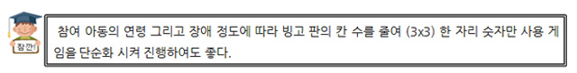 잠깐! 참여 아동의 연령 그리고 장애 정도에 따라 빙고 판의 칸 수를 줄여 (3×3)한 자리 숫자만 사용 게임을 단순화 시켜 진행하여도 좋다.