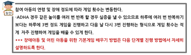 잠깐! 참여 아동의 연령 및 장애 정도에 따라 게임 횟수는 변동한다. 
ADHA 경우 같은 놀이를 여러 번 반복 할 경우 실증을 낼 수 있으므로 하루에 여러 번 반복하기 보다는 하루에 3번 정도 게임을 진행하고 다음 날 다시 3번 진행하는 형식으로 게임 횟수는 적게  자주 진행하여 게임을 배울 수 있게 한다. 
*** 장애아동 및 어린 아동을 위한 기본게임 배우기 방법은 다음 단계별 진행 방법에서 자세히 설명하도록 한다. 
