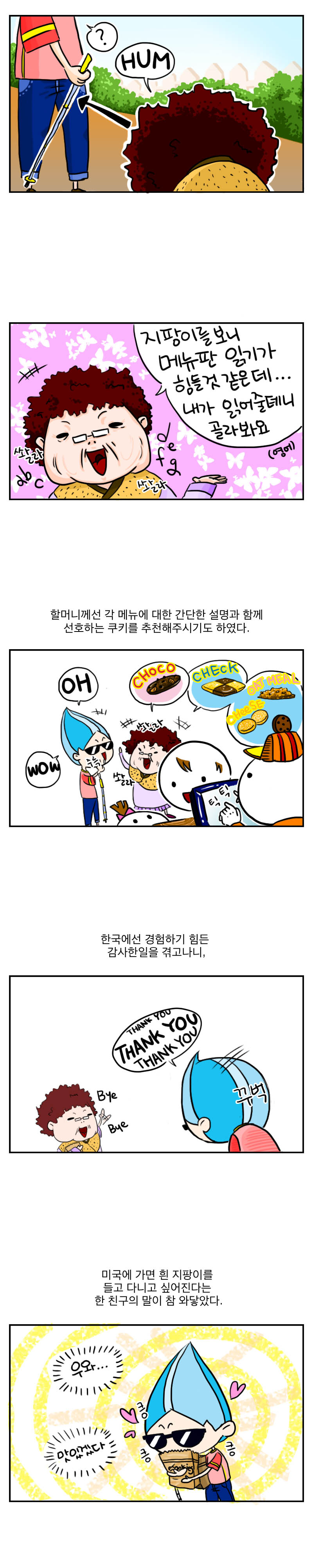 ? HUM
쏼라 쏼라
지팡이를 보니 메뉴판 읽기가
힘들것 같은데...
내가 읽어줄테니 골라봐요.(영어)
할머니께선 각 메뉴에 대한 간단한 설명과 함께
선호하는 쿠키를 추천해주시기도 하였다.
쏼라 쏼라
OH WOW
CHOCO CHECK OAT MEAL CHEESE
틱틱
한국에선 경험하기 힘든 감사한 일을 겪고나니,
thank you thank you thank you
꾸벅 꾸벅
bye bye
미국에 가면 흰 지팡이를 들고 다니고 싶어진다는 
한 친구의 말이 참 와닿았다.
우와... 맛있겠다. 킁킁킁
