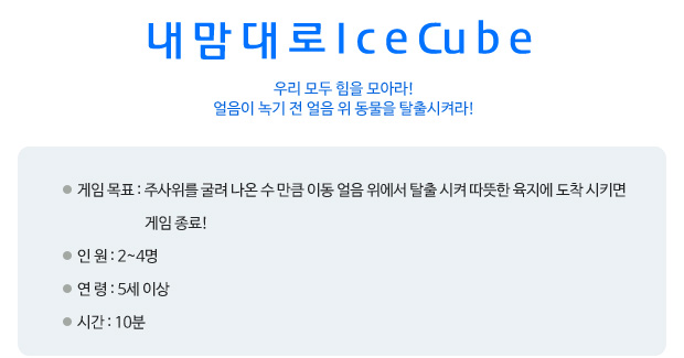 내맘대로 ice cube 우리 모두 힘을 모아라! 얼음이 녹기 전 얼음 위 동물을 탈출시켜라! 게임 목표: 주사위를 굴려 나온 수 만큼 이동 얼음 위에서 탈출 시켜 따뜻한 육지에 도착 시키면 게임 종료!  
 인      원: 2~4명   
 연      령: 5세 이상 
 시      간: 10분
   