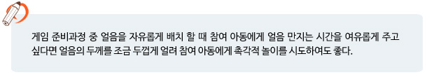 게임 준비과정 중 얼음을 자유롭게 배치 할 때 참여 아동에게 얼음 만지는 시간을 여유롭게 주고 싶다면 얼음의 두께를 조금 두껍게 얼려 참여 아동에게 촉각적 놀이를 시도하여도 좋다. 