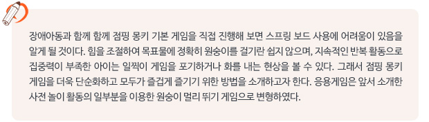 장애아동과 함께 함께 점핑 몽키 기본 게임을 직접 진행해 보면 스프링 보드 사용에 어려움이 있음을 알게 될 것이다. 힘을 조절하여 목표물에 정확히 원숭이를 걸기란 쉽지 않으며, 지속적인 반복 활동으로 집중력이 부족한 아이는 일찍이 게임을 포기하거나 화를 내는 현상을 볼 수 있다. 그래서 점핑 몽키 게임을 더욱 단순화하고 모두가 즐겁게 즐기기 위한 방법을 소개하고자 한다. 응용게임은 앞서 소개한 사전 놀이 활동의 일부분을 이용한 원숭이 멀리 뛰기 게임으로 변형하였다.