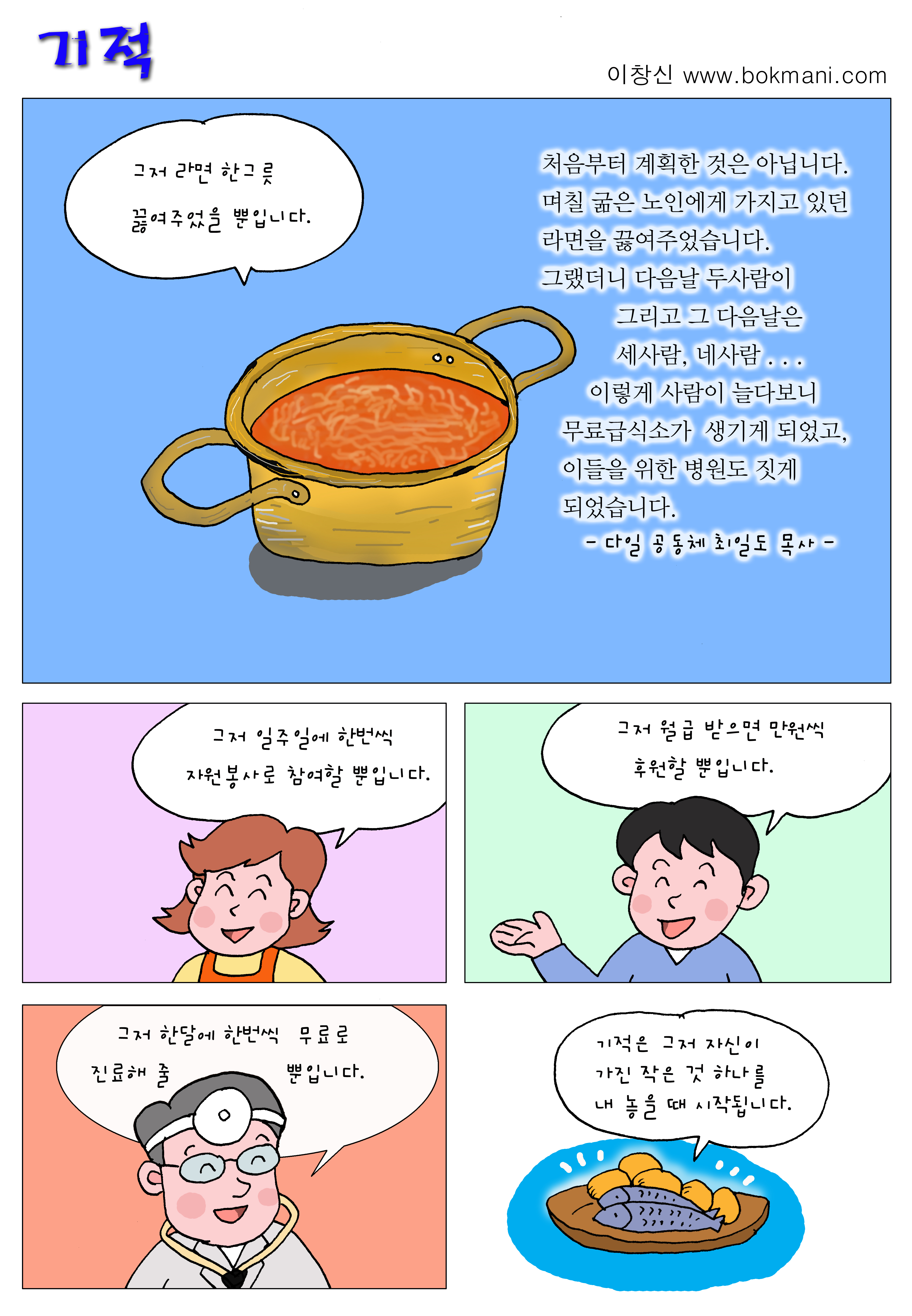 기적 
이창신 www.bokmani.com

그저 라면 한그릇 끓여주었을 뿐입니다.

처음부터 계획한 것은 아닙니다. 
며칠 굶은 노인에게 가지고 있던 라면을 끓여주었습니다.
그랬더니 다음날 두사람이 그리고 그 다음날은 
세사람, 네사람...
이렇게 사람이 늘다보니 무료급식소가 생기게 되었고,
이들을 위한 병원도 짓게 되었습니다.
-다일 공동체 최일도 목사-

그저 일주일에 한번씩 자원봉사로 참여할 뿐입니다.

그저 월급 받으면 만원씩 후원할 뿐입니다.

그저 한달에 한번씩 무료로 진료해 줄 뿐입니다.

기적은 그저 자신이 가진 작은 것 하나를 내 놓을때 시작됩니다.
