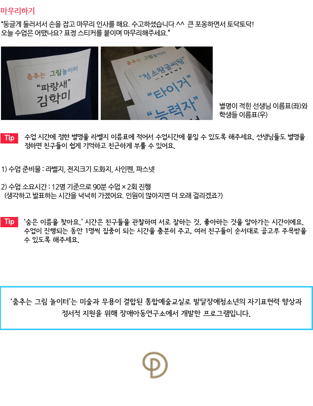 마무리하기/둥글게 둘러서서 손을 잡고 마무리 인사를 해요. 수고하셨습니다.^^ 큰 포옹하면서 토닥토닥! 오늘 수업은 어땠나요? 표정 스티커를 붙이며 마무리해주세요.”
별명이 적힌 선생님 이름표(좌)와 학생들 이름표(우) /Tip. 수업 시간에 정한 별명을 라벨지 이름표에 적어서 수업시간에 붙일 수 있도록 해주세요. 선생님들도 별명을 정하면 친구들이 쉽게 기억하고 친근하게 부를 수 있어요./수업 준비물 : 라벨지, 전지크기 도화지, 사인펜, 파스넷
수업 소요시간 : 12명 기준으로 90분 수업 × 2회 진행/ (생각하고 발표하는 시간을 넉넉히 가졌어요. 인원이 많아지면 더 오래 걸리겠죠?)/Tip. ‘숨은 이름을 찾아요.’ 시간은 친구들을 관찰하며 서로 잘하는 것, 좋아하는 것을 알아가는 시간이에요. 수업이 진행되는 동안 1명씩 집중이 되는 시간을 충분히 주고, 여러 친구들이 순서대로 골고루 주목받을 수 있도록 해주세요. /‘춤추는 그림 놀이터’는 미술과 무용이 결합된 통합예술교실로 발달장애청소년의 자기표현력 향상과 정서적 지원을 위해 장애아동연구소에서 개발한 프로그램입니다. 
