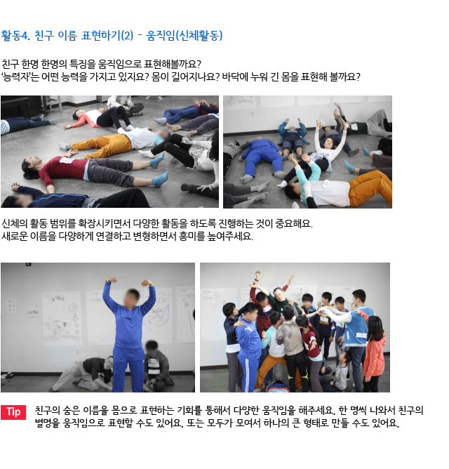 활동4. 친구 이름 표현하기(2) - 움직임(신체활동/친구 한명 한명의 특징을 움직임으로 표현해볼까요? /‘능력자’는 어떤 능력을 가지고 있지요? 몸이 길어지나요? 바닥에 누워 긴 몸을 표현해 볼까요?/신체의 활동 범위를 확장시키면서 다양한 활동을 하도록 진행하는 것이 중요해요/새로운 이름을 다양하게 연결하고 변형하면서 흥미를 높여주세요./친구의 숨은 이름을 몸으로 표현하는 기회를 통해서 다양한 움직임을 해주세요. 한 명씩 나와서 친구의 별명을 움직임으로 표현할 수도 있어요. 또는 모두가 모여서 하나의 큰 형태로 만들 수도 있어요