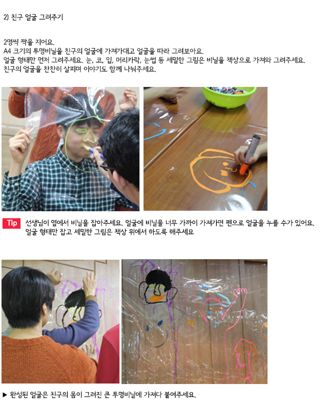 2) 친구 얼굴 그려주기
2명씩 짝을 지어요.
A4 크기의 투명비닐을 친구의 얼굴에 가져가대고 얼굴을 따라 그려보아요.
얼굴 형태만 먼저 그려주세요. 눈, 코, 입, 머리카락, 눈썹 등 세밀한 그림은 비닐을 책상으로 가져와 그려주세요. 친구의 얼굴을 찬찬히 살피며 이야기도 함께 나눠주세요.

Tip. 선생님이 옆에서 비닐을 잡아주세요. 얼굴에 비닐을 너무 가까이 가져가면 펜으로 얼굴을 누를 수가 있어요. 얼굴 형태만 잡고 세밀한 그림은 책상 위에서 하도록 해주세요.
완성된 얼굴은 친구의 몸이 그려진 큰 투명비닐에 가져다 붙여주세요.