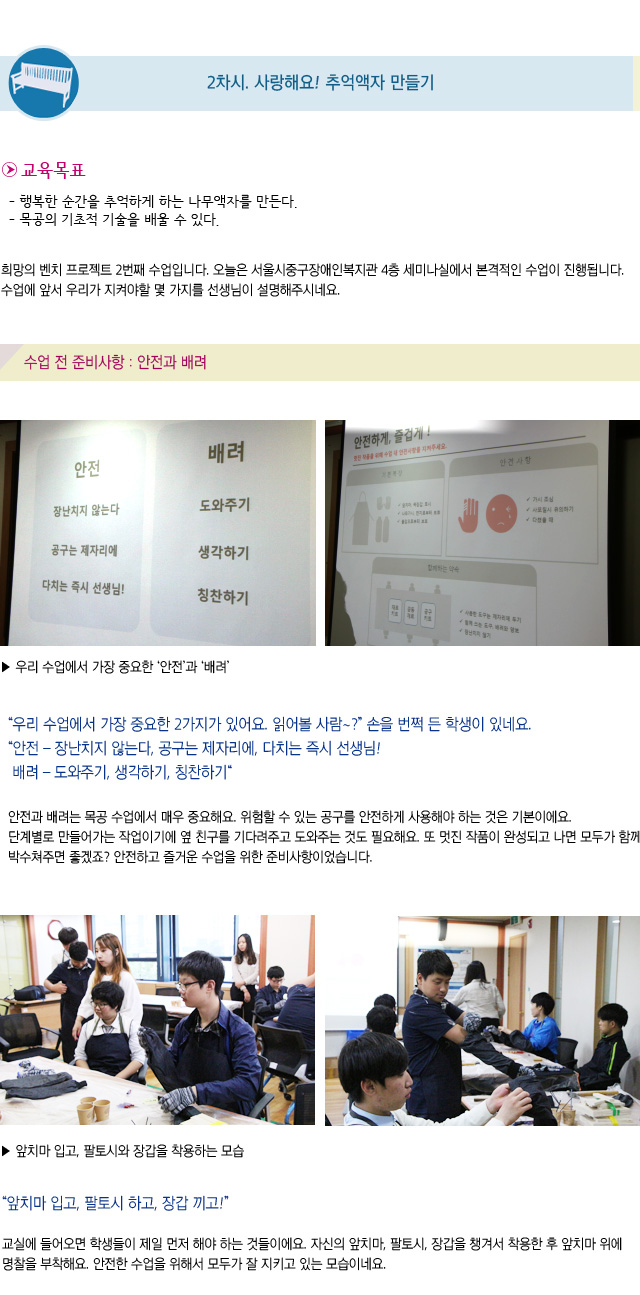 2차시. 사랑해요 추억액자 만들기/교육목표/행복한 순간을 추억하게 하는 나무액자를 만든다/목공의 기초적 기술을 배울 수 있다/희망의 벤치 프로젝트 2번째 수업입니다. 오늘은 서울시중구장애인복지관 4층 세미나실에서 본격적인 수업이 진행됩니다. 수업에 앞서 우리가 지켜야할 몇 가지를 선생님이 설명해주시네요/수업 전 준비사항 : 안전과 배려/우리 수업에서 가장 중요한 안전과 배려/우리 수업에서 가장 중요한 2가지가 있어요. 읽어볼 사람 손을 번쩍 든 학생이 있네요/안전 장난치지 않는다, 공구는 제자리에, 다치는 즉시 선생님!/배려 도와주기, 생각하기, 칭찬하기/안전과 배려는 목공 수업에서 매우 중요해요. 위험할 수 있는 공구를 안전하게 사용해야 하는 것은 기본이에요. 단계별로 만들어가는 작업이기에 옆 친구를 기다려주고 도와주는 것도 필요해요. 또 멋진 작품이 완성되고 나면 모두가 함께 박수쳐주면 좋겠죠? 안전하고 즐거운 수업을 위한 준비사항이었습니다/앞치마 입고, 팔토시와 장갑을 착용하는 모습/앞치마 입고, 팔토시 하고, 장갑 끼고 교실에 들어오면 학생들이 제일 먼저 해야 하는 것들이에요. 자신의 앞치마, 팔토시, 장갑을 챙겨서 착용한 후 앞치마 위에 명찰을 부착해요. 안전한 수업을 위해서 모두가 잘 지키고 있는 모습이네요 