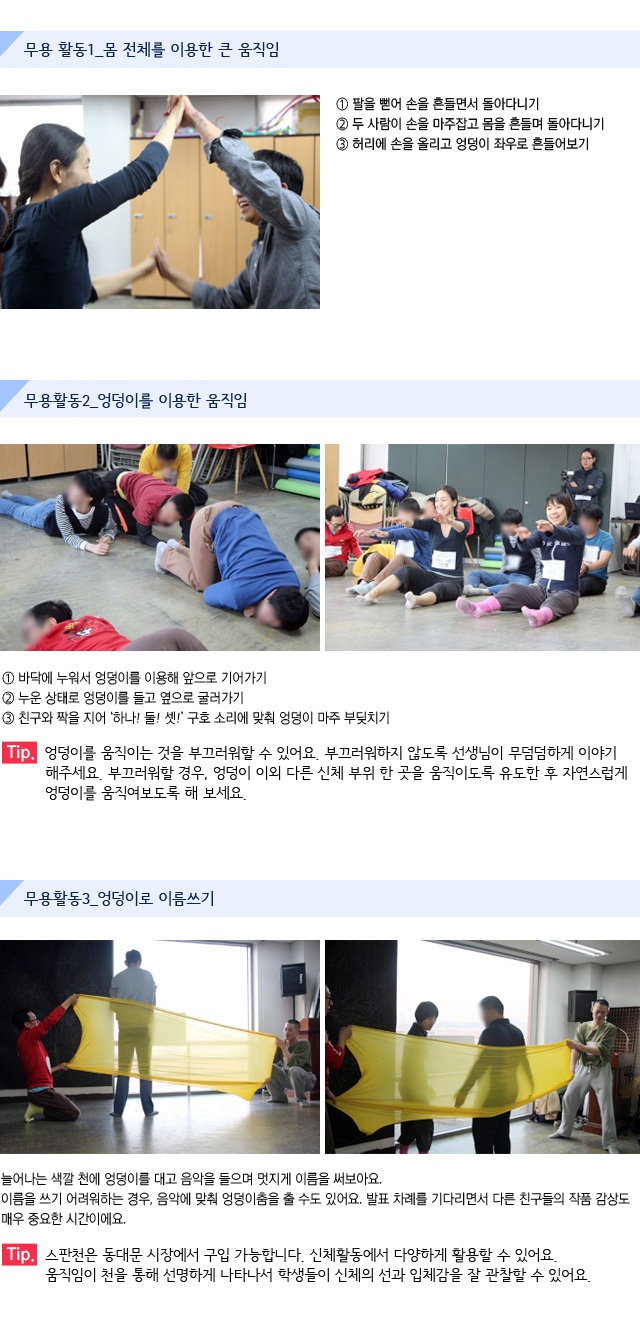 무용 활동/활동1_몸 전체를 이용한 큰 움직임/1. 팔을 뻗어 손을 흔들면서 돌아다니기/2. 두 사람이 손을 마주잡고 몸을 흔들며 돌아다니기/3.허리에 손을 올리고 엉덩이 좌우로 흔들어보기/활동2_엉덩이를 이용한 움직임/1.바닥에 누워서 엉덩이를 이용해 앞으로 기어가기/2.누운 상태로 엉덩이를 들고 옆으로 굴러가기/3.친구와 짝을 지어 ‘하나! 둘! 셋!’ 구호 소리에 맞춰 엉덩이 마주 부딪치기  /Tip. 엉덩이를 움직이는 것을 부끄러워할 수 있어요. 부끄러워하지 않도록 선생님이 무덤덤하게 이야기해주세요. 부끄러워할 경우, 엉덩이 이외 다른 신체 부위 한 곳을 움직이도록 유도한 후 자연스럽게 엉덩이를 움직여보도록 해 보세요./활동3_엉덩이로 이름쓰기/늘어나는 색깔 천에 엉덩이를 대고 음악을 들으며 멋지게 이름을 써보아요./이름을 쓰기 어려워하는 경우, 음악에 맞춰 엉덩이춤을 출 수도 있어요. 발표 차례를 기다리면서 다른 친구들의 작품 감상도 매우 중요한 시간이에요./Tip. 스판천은 동대문 시장에서 구입 가능합니다. 신체활동에서 다양하게 활용할 수 있어요. 움직임이 천을 통해 선명하게 나타나서 학생들이 신체의 선과 입체감을 잘 관찰할 수 있어요.